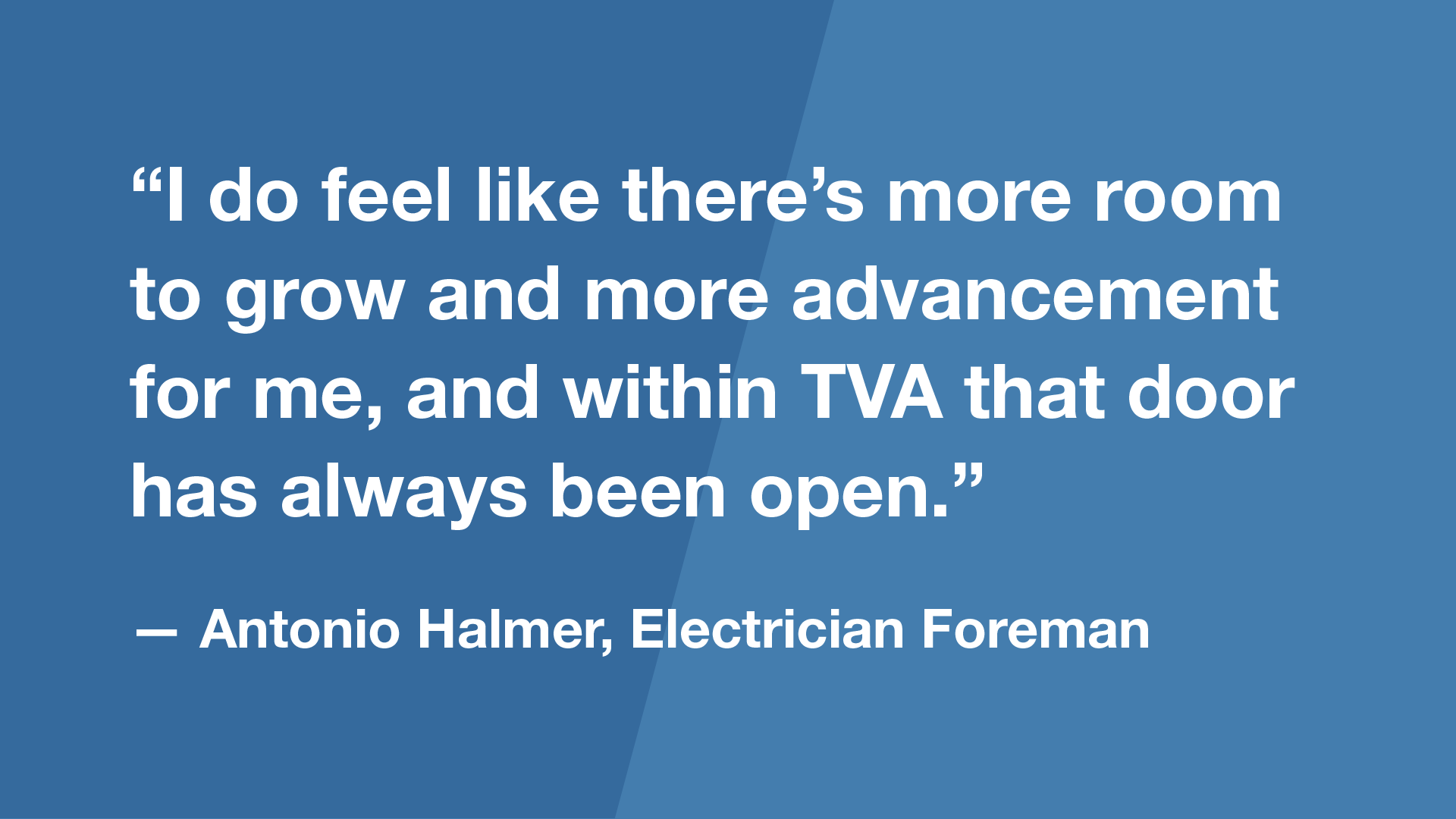 “I do feel like there’s more room to grow and more advancement for me, and within TVA that door has always been open.” — Antonio Halmer, Electrician Foreman