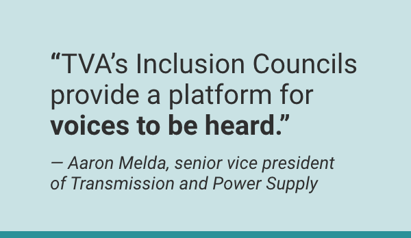 “TVA’s Inclusion Councils provide a platform for voices to be heard.” — Aaron Melda, senior vice president of Transmission and Power Supply