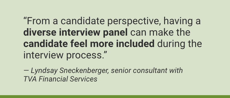 “From a candidate perspective, having a diverse interview panel can make the candidate feel more included during the interview process.” Photo coming soon Video coming soon — Lyndsay Sneckenberger, senior consultant with TVA Financial Services